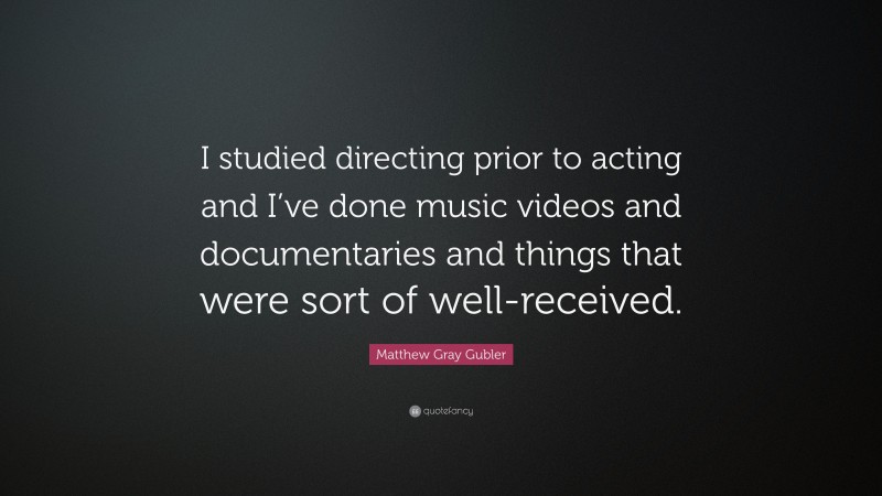 Matthew Gray Gubler Quote: “I studied directing prior to acting and I’ve done music videos and documentaries and things that were sort of well-received.”