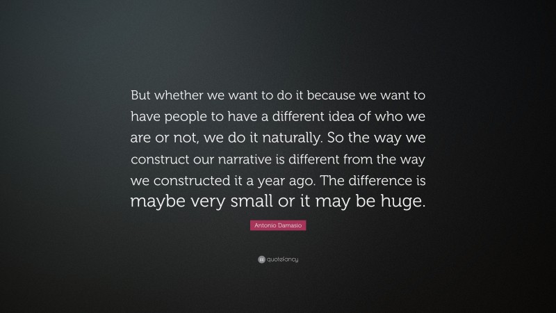 Antonio Damasio Quote: “But whether we want to do it because we want to have people to have a different idea of who we are or not, we do it naturally. So the way we construct our narrative is different from the way we constructed it a year ago. The difference is maybe very small or it may be huge.”