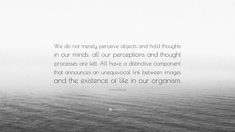 Antonio Damasio Quote: “We do not merely perceive objects and hold thoughts in our minds: all our perceptions and thought processes are felt. All have a distinctive component that announces an unequivocal link between images and the existence of life in our organism.”