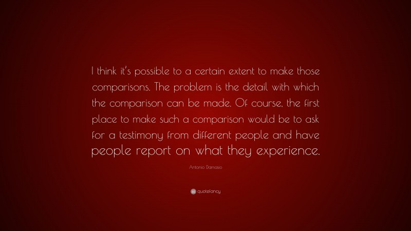 Antonio Damasio Quote: “I think it’s possible to a certain extent to make those comparisons. The problem is the detail with which the comparison can be made. Of course, the first place to make such a comparison would be to ask for a testimony from different people and have people report on what they experience.”