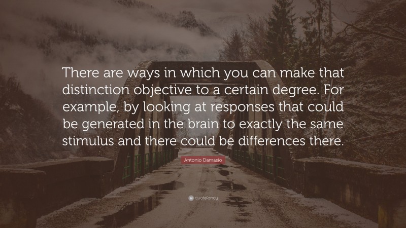 Antonio Damasio Quote: “There are ways in which you can make that distinction objective to a certain degree. For example, by looking at responses that could be generated in the brain to exactly the same stimulus and there could be differences there.”
