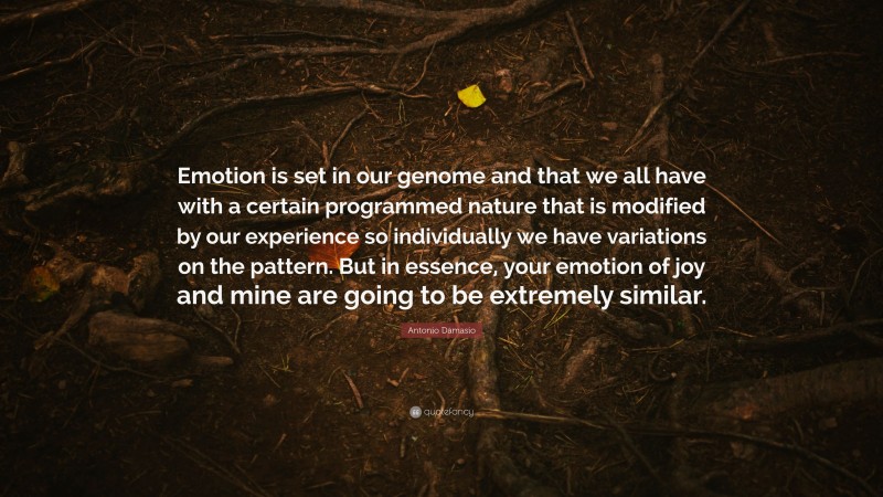 Antonio Damasio Quote: “Emotion is set in our genome and that we all have with a certain programmed nature that is modified by our experience so individually we have variations on the pattern. But in essence, your emotion of joy and mine are going to be extremely similar.”
