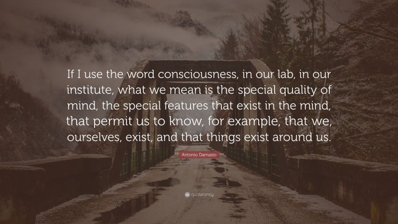 Antonio Damasio Quote: “If I use the word consciousness, in our lab, in our institute, what we mean is the special quality of mind, the special features that exist in the mind, that permit us to know, for example, that we, ourselves, exist, and that things exist around us.”