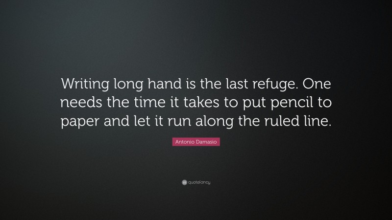 Antonio Damasio Quote: “Writing long hand is the last refuge. One needs the time it takes to put pencil to paper and let it run along the ruled line.”