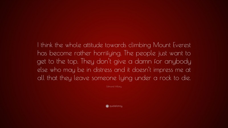 Edmund Hillary Quote: “I think the whole attitude towards climbing Mount Everest has become rather horrifying. The people just want to get to the top. They don’t give a damn for anybody else who may be in distress and it doesn’t impress me at all that they leave someone lying under a rock to die.”