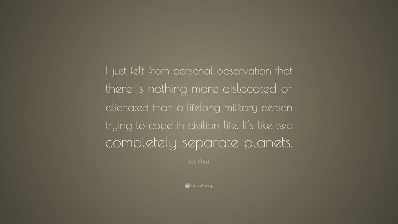 Lee Child Quote: “I just felt from personal observation that there is nothing more dislocated or alienated than a lifelong military person trying to cope in civilian life. It’s like two completely separate planets.”