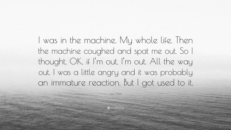 Lee Child Quote: “I was in the machine. My whole life. Then the machine coughed and spat me out. So I thought, OK, if I’m out, I’m out. All the way out. I was a little angry and it was probably an immature reaction. But I got used to it.”