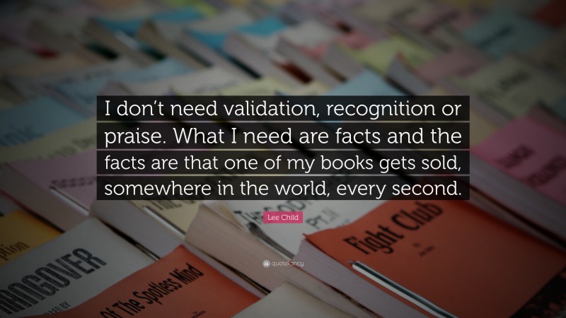 Lee Child Quote: “I don’t need validation, recognition or praise. What I need are facts and the facts are that one of my books gets sold, somewhere in the world, every second.”