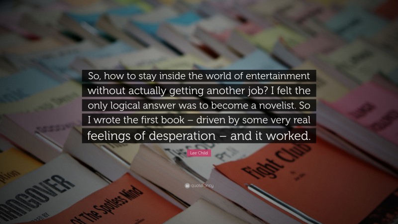 Lee Child Quote: “So, how to stay inside the world of entertainment without actually getting another job? I felt the only logical answer was to become a novelist. So I wrote the first book – driven by some very real feelings of desperation – and it worked.”