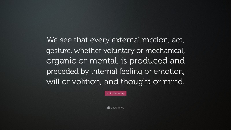 H. P. Blavatsky Quote: “We see that every external motion, act, gesture, whether voluntary or mechanical, organic or mental, is produced and preceded by internal feeling or emotion, will or volition, and thought or mind.”
