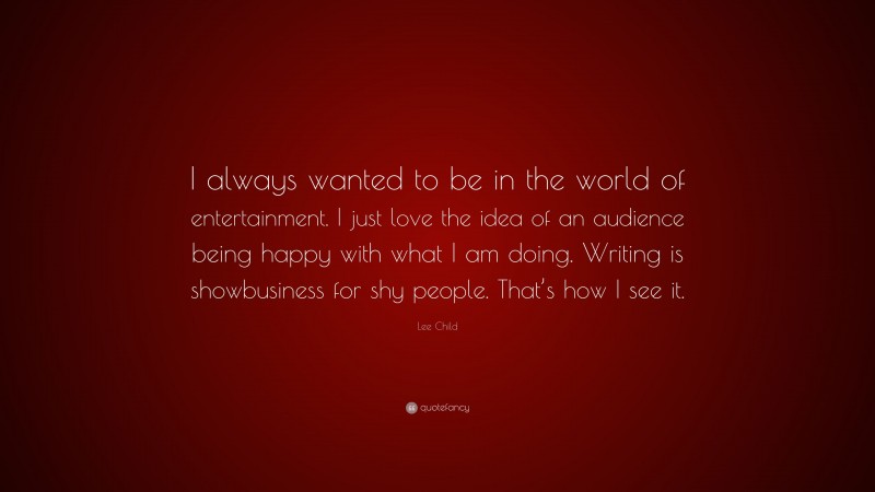 Lee Child Quote: “I always wanted to be in the world of entertainment. I just love the idea of an audience being happy with what I am doing. Writing is showbusiness for shy people. That’s how I see it.”