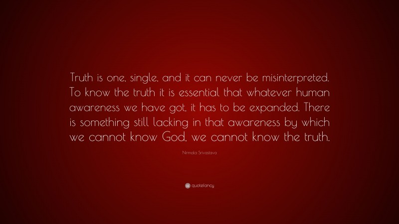 Nirmala Srivastava Quote: “Truth is one, single, and it can never be misinterpreted. To know the truth it is essential that whatever human awareness we have got, it has to be expanded. There is something still lacking in that awareness by which we cannot know God, we cannot know the truth.”