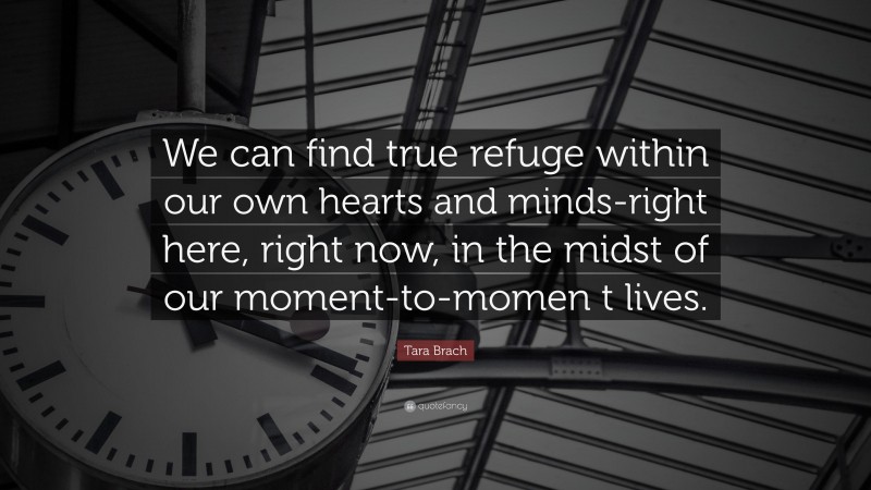 Tara Brach Quote: “We can find true refuge within our own hearts and minds-right here, right now, in the midst of our moment-to-momen t lives.”