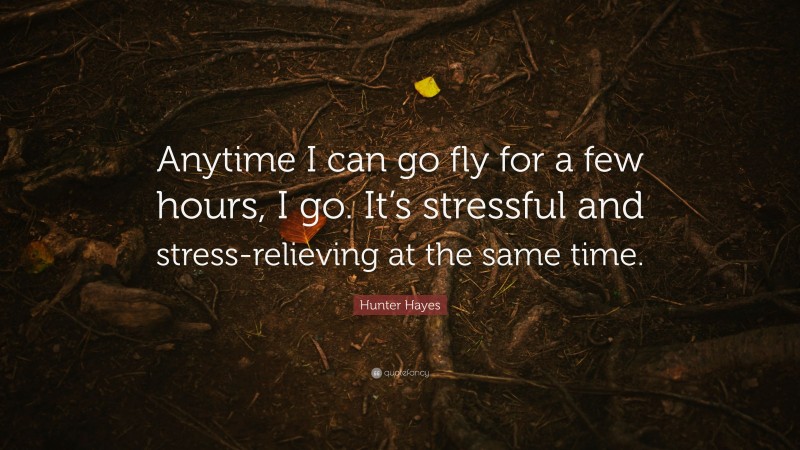 Hunter Hayes Quote: “Anytime I can go fly for a few hours, I go. It’s stressful and stress-relieving at the same time.”