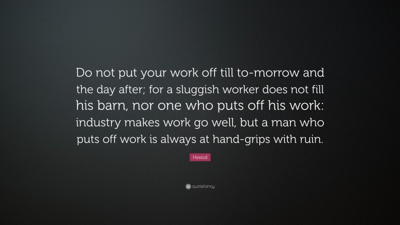 Hesiod Quote: “Do not put your work off till to-morrow and the day after; for a sluggish worker does not fill his barn, nor one who puts off his work: industry makes work go well, but a man who puts off work is always at hand-grips with ruin.”