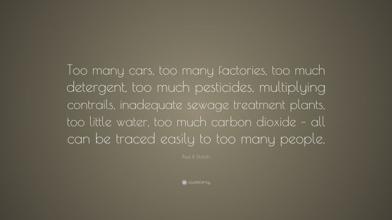 Paul R. Ehrlich Quote: “Too many cars, too many factories, too much detergent, too much pesticides, multiplying contrails, inadequate sewage treatment plants, too little water, too much carbon dioxide – all can be traced easily to too many people.”