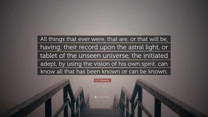 H. P. Blavatsky Quote: “All things that ever were, that are, or that will be, having; their record upon the astral light, or tablet of the unseen universe, the initiated adept, by using the vision of his own spirit, can know all that has been known or can be known.”