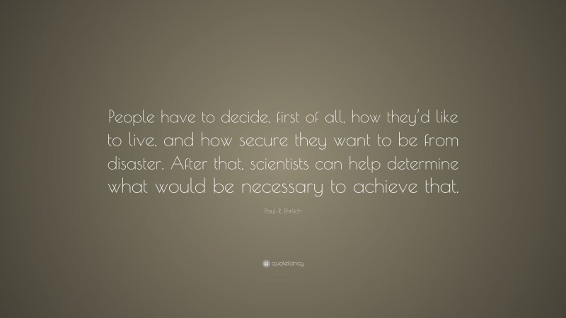 Paul R. Ehrlich Quote: “People have to decide, first of all, how they’d like to live, and how secure they want to be from disaster. After that, scientists can help determine what would be necessary to achieve that.”