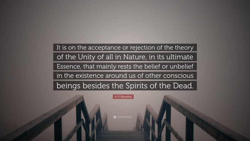 H. P. Blavatsky Quote: “It is on the acceptance or rejection of the theory of the Unity of all in Nature, in its ultimate Essence, that mainly rests the belief or unbelief in the existence around us of other conscious beings besides the Spirits of the Dead.”