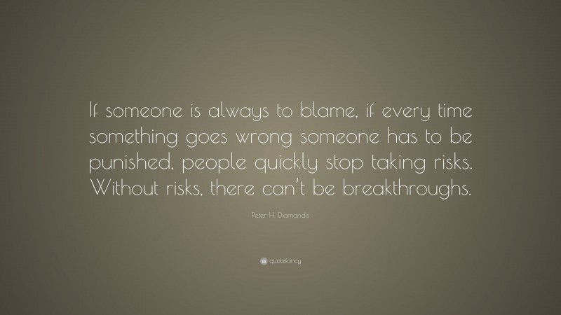 Peter H. Diamandis Quote: “If someone is always to blame, if every time something goes wrong someone has to be punished, people quickly stop taking risks. Without risks, there can’t be breakthroughs.”