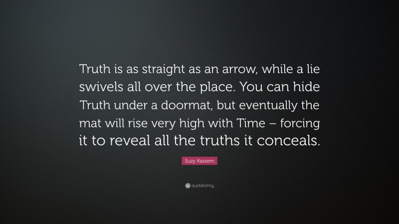 Suzy Kassem Quote: “Truth is as straight as an arrow, while a lie swivels all over the place. You can hide Truth under a doormat, but eventually the mat will rise very high with Time – forcing it to reveal all the truths it conceals.”