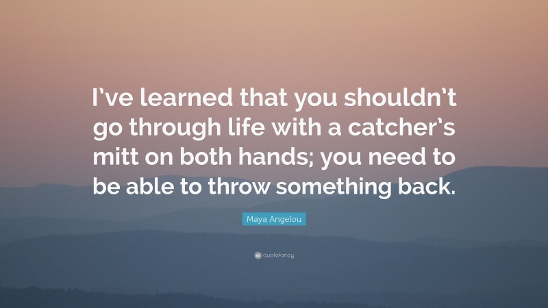 Maya Angelou Quote: “I’ve learned that you shouldn’t go through life with a catcher’s mitt on both hands; you need to be able to throw something back.”