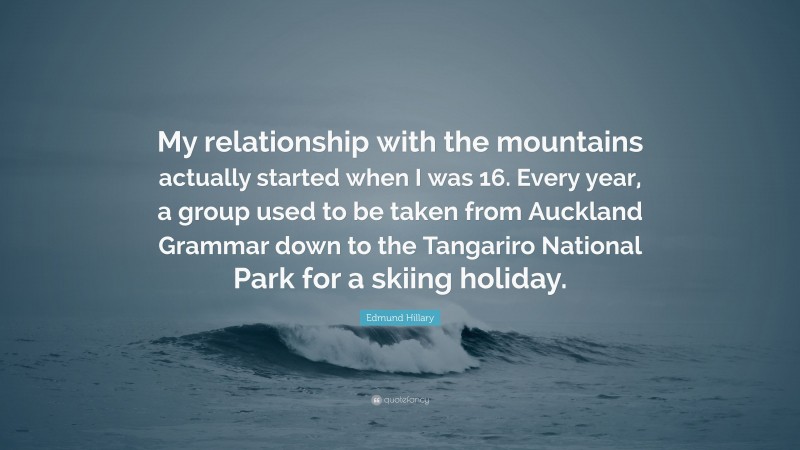 Edmund Hillary Quote: “My relationship with the mountains actually started when I was 16. Every year, a group used to be taken from Auckland Grammar down to the Tangariro National Park for a skiing holiday.”