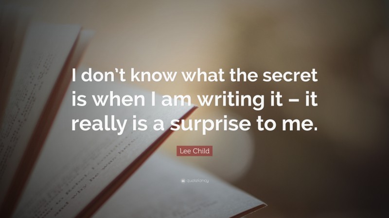 Lee Child Quote: “I don’t know what the secret is when I am writing it – it really is a surprise to me.”