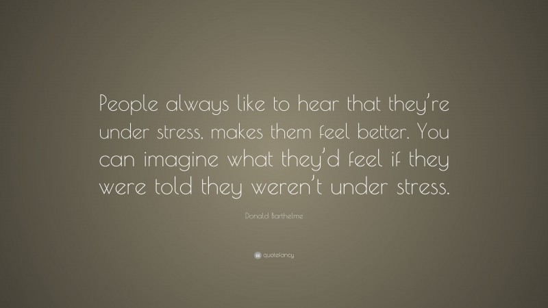 Donald Barthelme Quote: “People always like to hear that they’re under stress, makes them feel better. You can imagine what they’d feel if they were told they weren’t under stress.”