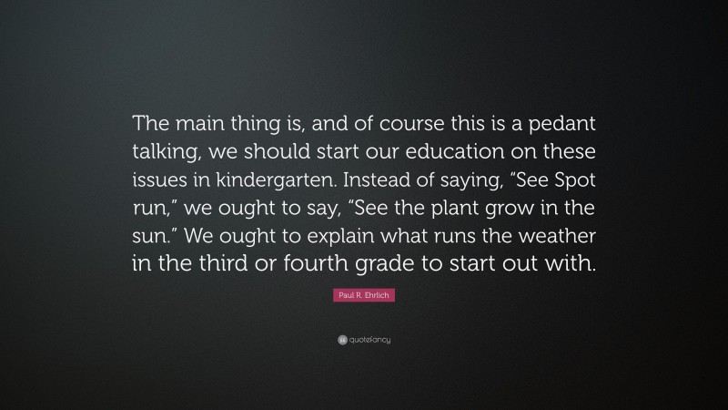 Paul R. Ehrlich Quote: “The main thing is, and of course this is a pedant talking, we should start our education on these issues in kindergarten. Instead of saying, “See Spot run,” we ought to say, “See the plant grow in the sun.” We ought to explain what runs the weather in the third or fourth grade to start out with.”
