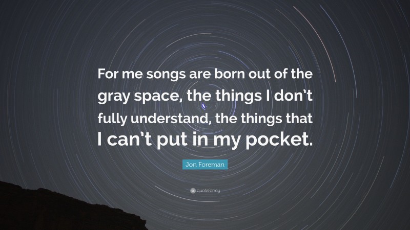 Jon Foreman Quote: “For me songs are born out of the gray space, the things I don’t fully understand, the things that I can’t put in my pocket.”