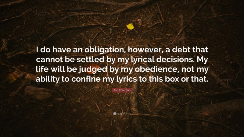 Jon Foreman Quote: “I do have an obligation, however, a debt that cannot be settled by my lyrical decisions. My life will be judged by my obedience, not my ability to confine my lyrics to this box or that.”