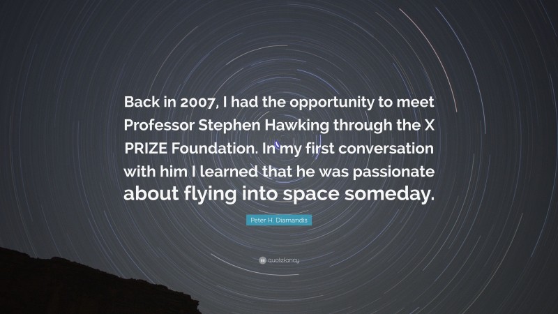 Peter H. Diamandis Quote: “Back in 2007, I had the opportunity to meet Professor Stephen Hawking through the X PRIZE Foundation. In my first conversation with him I learned that he was passionate about flying into space someday.”
