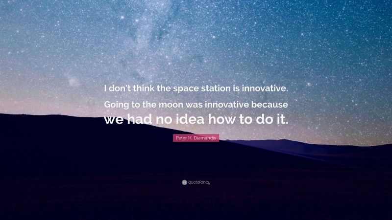 Peter H. Diamandis Quote: “I don’t think the space station is innovative. Going to the moon was innovative because we had no idea how to do it.”