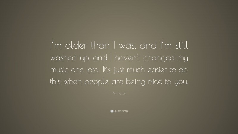 Ben Folds Quote: “I’m older than I was, and I’m still washed-up, and I haven’t changed my music one iota. It’s just much easier to do this when people are being nice to you.”