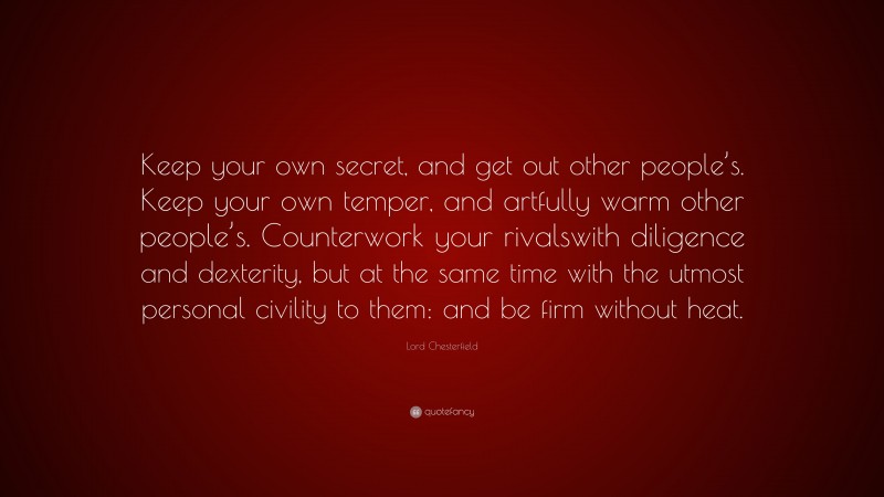 Lord Chesterfield Quote: “Keep your own secret, and get out other people’s. Keep your own temper, and artfully warm other people’s. Counterwork your rivalswith diligence and dexterity, but at the same time with the utmost personal civility to them: and be firm without heat.”