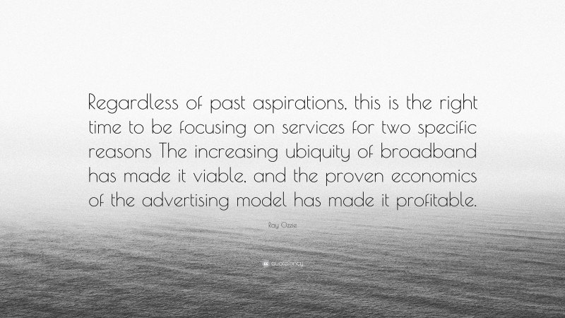 Ray Ozzie Quote: “Regardless of past aspirations, this is the right time to be focusing on services for two specific reasons The increasing ubiquity of broadband has made it viable, and the proven economics of the advertising model has made it profitable.”
