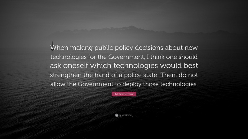 Phil Zimmermann Quote: “When making public policy decisions about new technologies for the Government, I think one should ask oneself which technologies would best strengthen the hand of a police state. Then, do not allow the Government to deploy those technologies.”