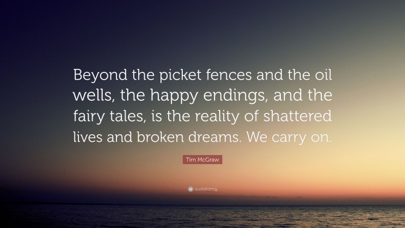 Tim McGraw Quote: “Beyond the picket fences and the oil wells, the happy endings, and the fairy tales, is the reality of shattered lives and broken dreams. We carry on.”