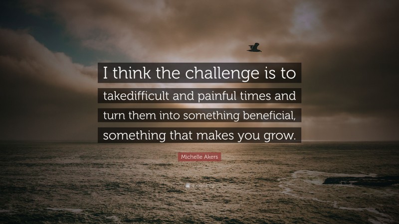 Michelle Akers Quote: “I think the challenge is to takedifficult and painful times and turn them into something beneficial, something that makes you grow.”