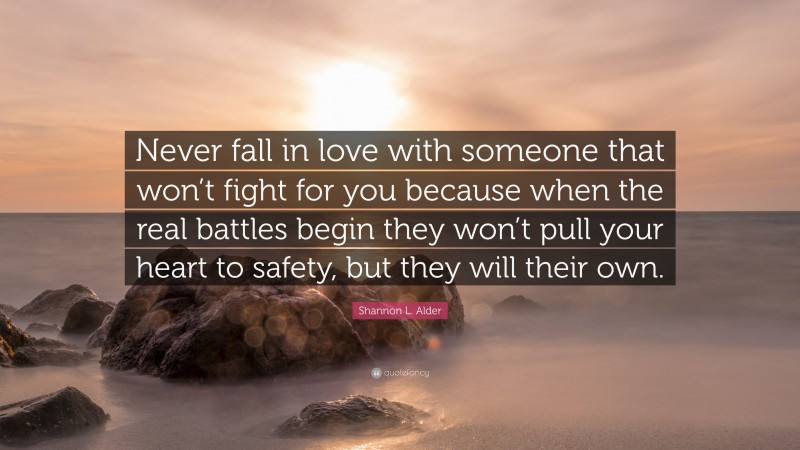 Shannon L. Alder Quote: “Never fall in love with someone that won’t fight for you because when the real battles begin they won’t pull your heart to safety, but they will their own.”