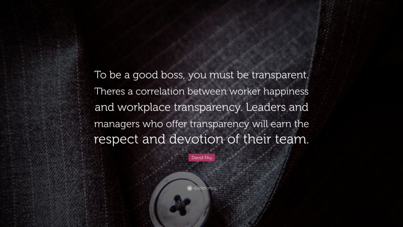 David Niu Quote: “To be a good boss, you must be transparent. Theres a correlation between worker happiness and workplace transparency. Leaders and managers who offer transparency will earn the respect and devotion of their team.”