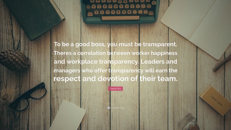 David Niu Quote: “To be a good boss, you must be transparent. Theres a correlation between worker happiness and workplace transparency. Leaders and managers who offer transparency will earn the respect and devotion of their team.”