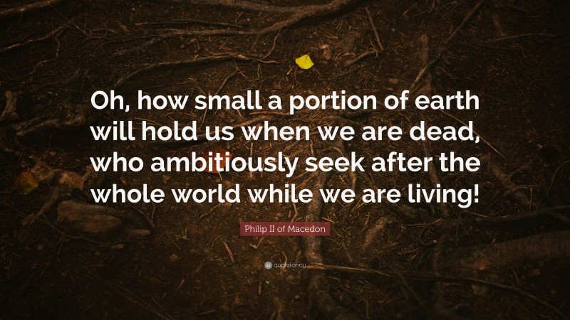 Philip II of Macedon Quote: “Oh, how small a portion of earth will hold us when we are dead, who ambitiously seek after the whole world while we are living!”