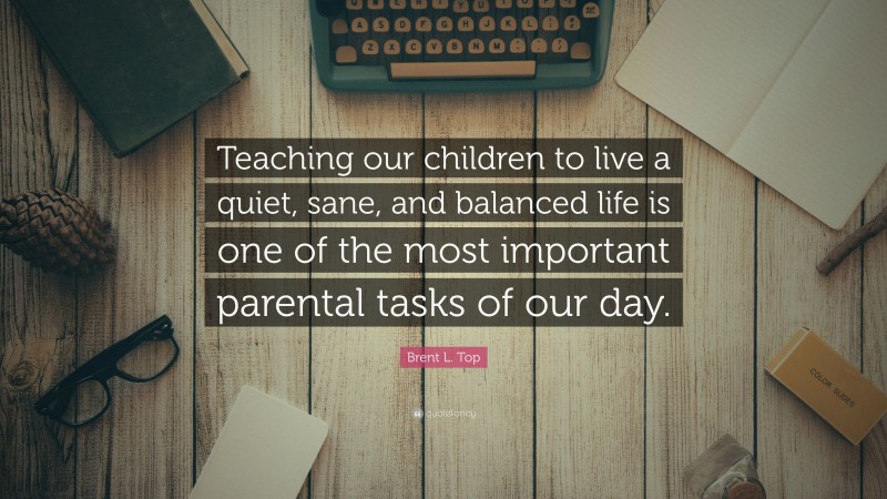 Brent L. Top Quote: “Teaching our children to live a quiet, sane, and balanced life is one of the most important parental tasks of our day.”