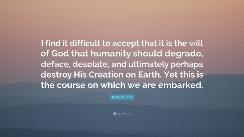 Russell E. Train Quote: “I find it difficult to accept that it is the will of God that humanity should degrade, deface, desolate, and ultimately perhaps destroy His Creation on Earth. Yet this is the course on which we are embarked.”
