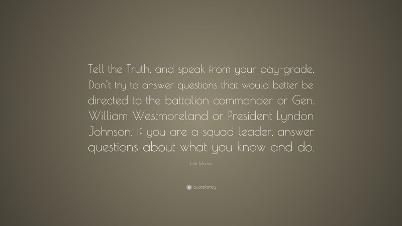 Hal Moore Quote: “Tell the Truth, and speak from your pay-grade. Don’t try to answer questions that would better be directed to the battalion commander or Gen. William Westmoreland or President Lyndon Johnson. If you are a squad leader, answer questions about what you know and do.”