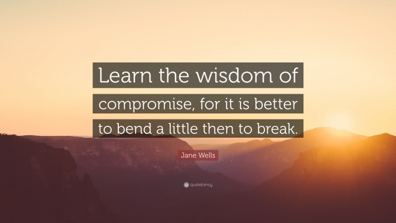 Jane Wells Quote: “Learn the wisdom of compromise, for it is better to bend a little then to break.”