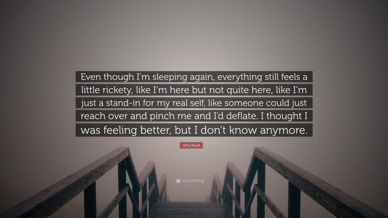 Amy Reed Quote: “Even though I’m sleeping again, everything still feels a little rickety, like I’m here but not quite here, like I’m just a stand-in for my real self, like someone could just reach over and pinch me and I’d deflate. I thought I was feeling better, but I don’t know anymore.”