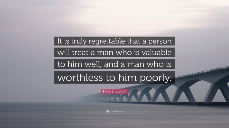 Hojo Shigetoki Quote: “It is truly regrettable that a person will treat a man who is valuable to him well, and a man who is worthless to him poorly.”